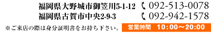 福岡県大野城市御笠川5-1-12【福岡大野城店092-513-0078】福岡県古賀市中央2-9-3【福岡古賀店092-942-1578】※ご来店際は身分証明書をお持ち下さい。営業時間 10:00～20:00